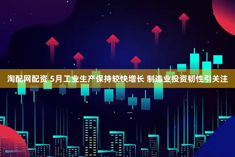 淘配网配资 5月工业生产保持较快增长 制造业投资韧性引关注