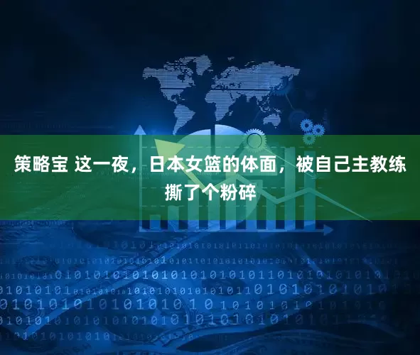 策略宝 这一夜，日本女篮的体面，被自己主教练撕了个粉碎