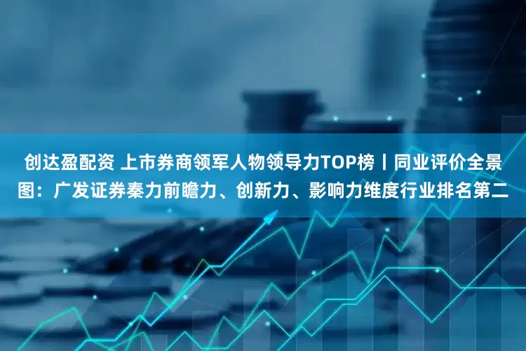 创达盈配资 上市券商领军人物领导力TOP榜丨同业评价全景图：广发证券秦力前瞻力、创新力、影响力维度行业排名第二