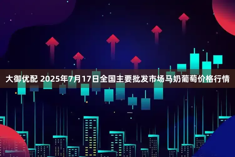大御优配 2025年7月17日全国主要批发市场马奶葡萄价格行情