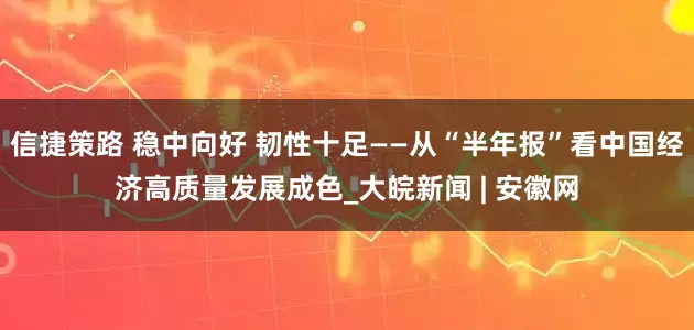 信捷策路 稳中向好 韧性十足——从“半年报”看中国经济高质量发展成色_大皖新闻 | 安徽网