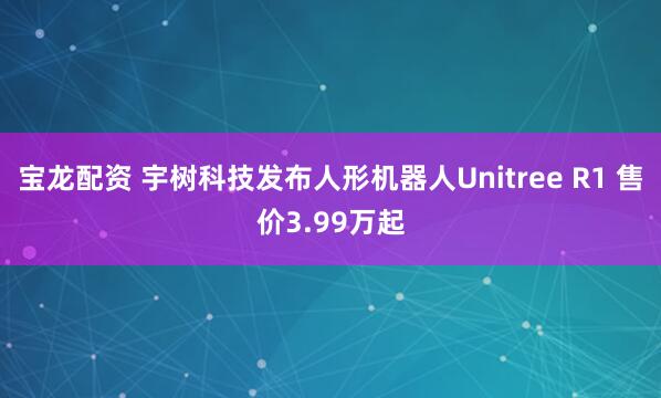 宝龙配资 宇树科技发布人形机器人Unitree R1 售价3.99万起
