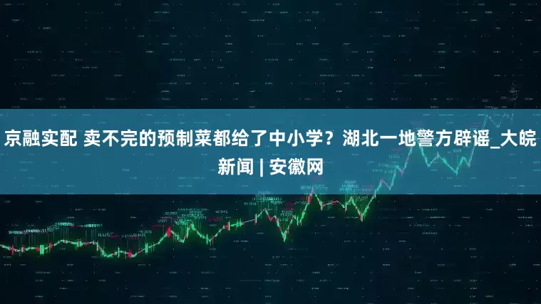 京融实配 卖不完的预制菜都给了中小学？湖北一地警方辟谣_大皖新闻 | 安徽网