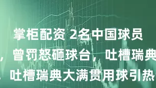 掌柜配资 2名中国球员爆冷一轮游，曾罚怒砸球台，吐槽瑞典大满贯用球引热议！