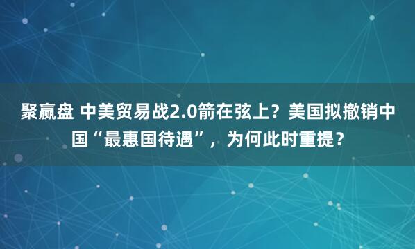 聚赢盘 中美贸易战2.0箭在弦上？美国拟撤销中国“最惠国待遇”，为何此时重提？