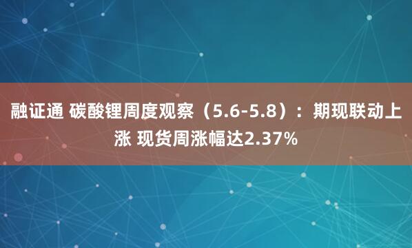 融证通 碳酸锂周度观察（5.6-5.8）：期现联动上涨 现货周涨幅达2.37%